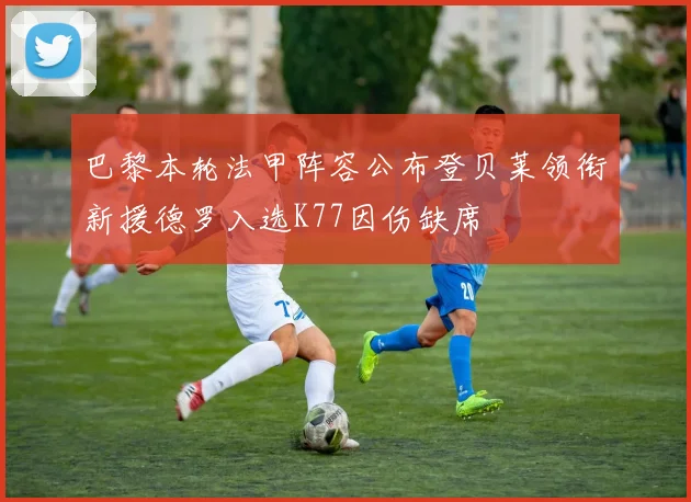 巴黎本轮法甲阵容公布登贝莱领衔新援德罗入选K77因伤缺席