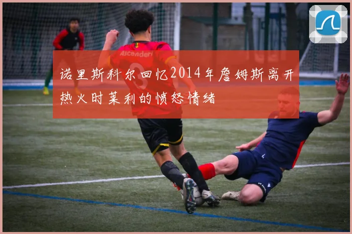 诺里斯科尔回忆2014年詹姆斯离开热火时莱利的愤怒情绪